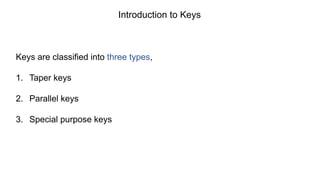 Keys are classified into three types,
1. Taper keys
2. Parallel keys
3. Special purpose keys
Introduction to Keys
 