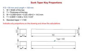 If D = 50 mm and Length = 100 mm
1. W = Width of the key
2. T = Thickness of the key
3. W = 0.25D+2mm = 0.25 x 60+2 = 14.5 mm
4. T = 0.66W = 0.66 x 14.5 = 9.57
5. Standard taper = 1:100
Indicate only proportions on the drawing and show the calculations
Sunk Taper Key Proportions
 
