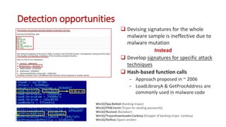 Detection opportunities
 Devising signatures for the whole
malware sample is ineffective due to
malware mutation
Instead
 Develop signatures for specific attack
techniques
 Hash-based function calls
− Approach proposed in ~ 2006
− LoadLibraryA & GetProcAddress are
commonly used in malware code
Win32/Spy.Bebloh (banking trojan)
Win32/PSW.Fareit (Trojan for stealing passwords)
Win32/Rustock (Backdoor)
Win32/TrojanDownloader.Carberp (Dropper of banking trojan Carberp)
Win32/Kelihos (Spam sender)
 