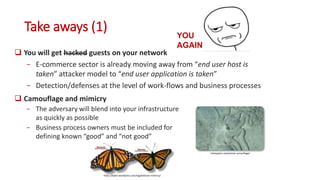 Take aways (1)
 You will get hacked guests on your network
− E-commerce sector is already moving away from “end user host is
taken” attacker model to “end user application is taken”
− Detection/defenses at the level of work-flows and business processes
thetoptenz.net/animal-camouflage/
https://bybio.wordpress.com/tag/batesian-mimicry/
YOU
AGAIN?
 Camouflage and mimicry
− The adversary will blend into your infrastructure
as quickly as possible
− Business process owners must be included for
defining known “good” and “not good”
 