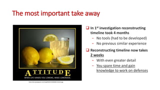 The most important take away
 In 1st investigation reconstructing
timeline took 4 months
− No tools (had to be developed)
− No previous similar experience
 Reconstructing timeline now takes
2 weeks
− With even greater detail
− You spare time and gain
knowledge to work on defenses
http://cdn.quotesgram.com/img/99/0/1555958381-lemons.jpg
 