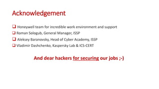 Acknowledgement
 Honeywell team for incredible work environment and support
 Roman Sologub, General Manager, ISSP
 Aleksey Baranovsky, Head of Cyber Academy, ISSP
 Vladimir Dashchenko, Kaspersky Lab & ICS-CERT
And dear hackers for securing our jobs ;-)
 