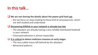 In this talk…
 We are not sharing the details about the power grid hack yet
− But we focus on steps leading to these kind of consequences, which
are well studied and understood
 Discovering KillDisk in your network is already too late
− The attackers are already having a very reliable distributed foothold
in your network
− Cleanup/eradication is almost impossible
 It is critical to detect malicious invasion at early stages
− The very subtle traces left behind by the attackers
− Behavioral patterns
 