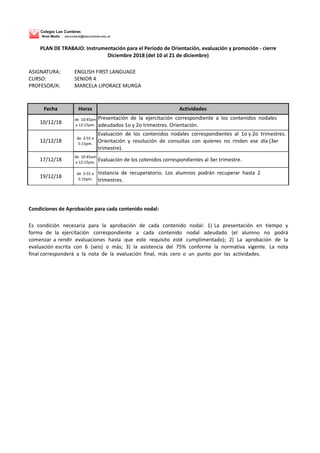 Colegio Las Cumbres
Nivel Medio - secundaria@lascumbres.edu.ar
ASIGNATURA: ENGLISH FIRST LANGUAGE
CURSO: SENIOR 4
PROFESOR/A: MARCELA LIPORACE MURGA
Fecha Horas Actividades
10/12/18
de 10:45am
a 12:15pm.
Presentación de la ejercitación correspondiente a los contenidos nodales
adeudados 1o y 2o trimestres. Orientación.
12/12/18
de 3:55 a
5:15pm.
Evaluación de los contenidos nodales correspondientes al 1o y 2o trimestres.
Orientación y resolución de consultas con quienes no rinden ese día (3er
trimestre).
17/12/18
de 10:45am
a 12:15pm.
Evaluación de los cotenidos correspondientes al 3er trimestre.
19/12/18
de 3:55 a
5:15pm.
Instancia de recuperatorio. Los alumnos podrán recuperar hasta 2
trimestres.
Condiciones de Aprobación para cada contenido nodal:
Es condición necesaria para la aprobación de cada contenido nodal: 1) La presentación en tiempo y
forma de la ejercitación correspondiente a cada contenido nodal adeudado (el alumno no podrá
comenzar a rendir evaluaciones hasta que este requisito esté cumplimentado); 2) La aprobación de la
evaluación escrita con 6 (seis) o más; 3) la asistencia del 75% conforme la normativa vigente. La nota
final corresponderá a la nota de la evaluación final, más cero o un punto por las actividades.
PLAN DE TRABAJO: Instrumentación para el Período de Orientación, evaluación y promoción - cierre
Diciembre 2018 (del 10 al 21 de diciembre)
