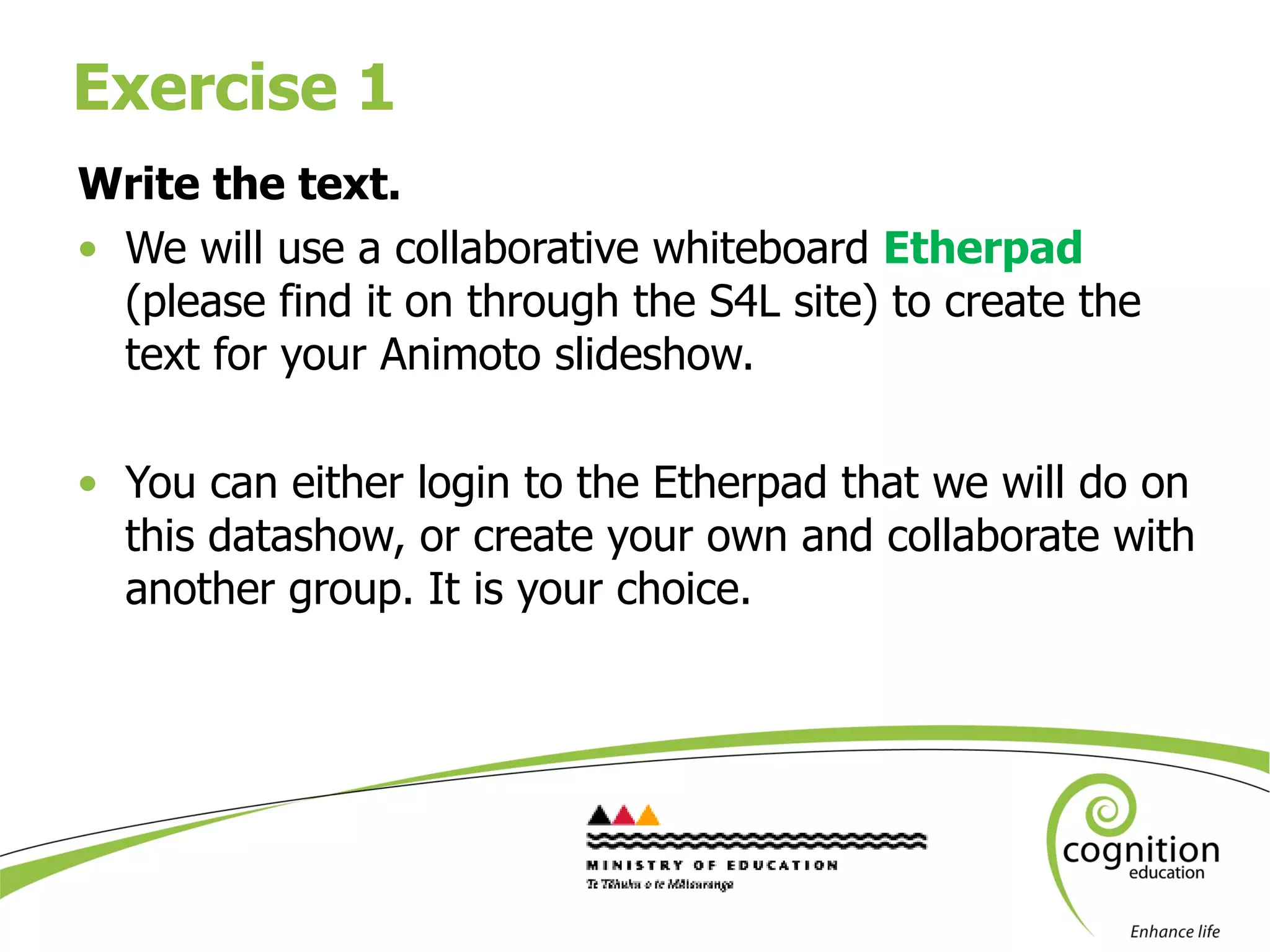 Exercise 1 Write the text. We will use a collaborative whiteboard  Etherpad  (please find it on through the S4L site) to create the text for your Animoto slideshow. You can either login to the Etherpad that we will do on this datashow, or create your own and collaborate with another group. It is your choice.  