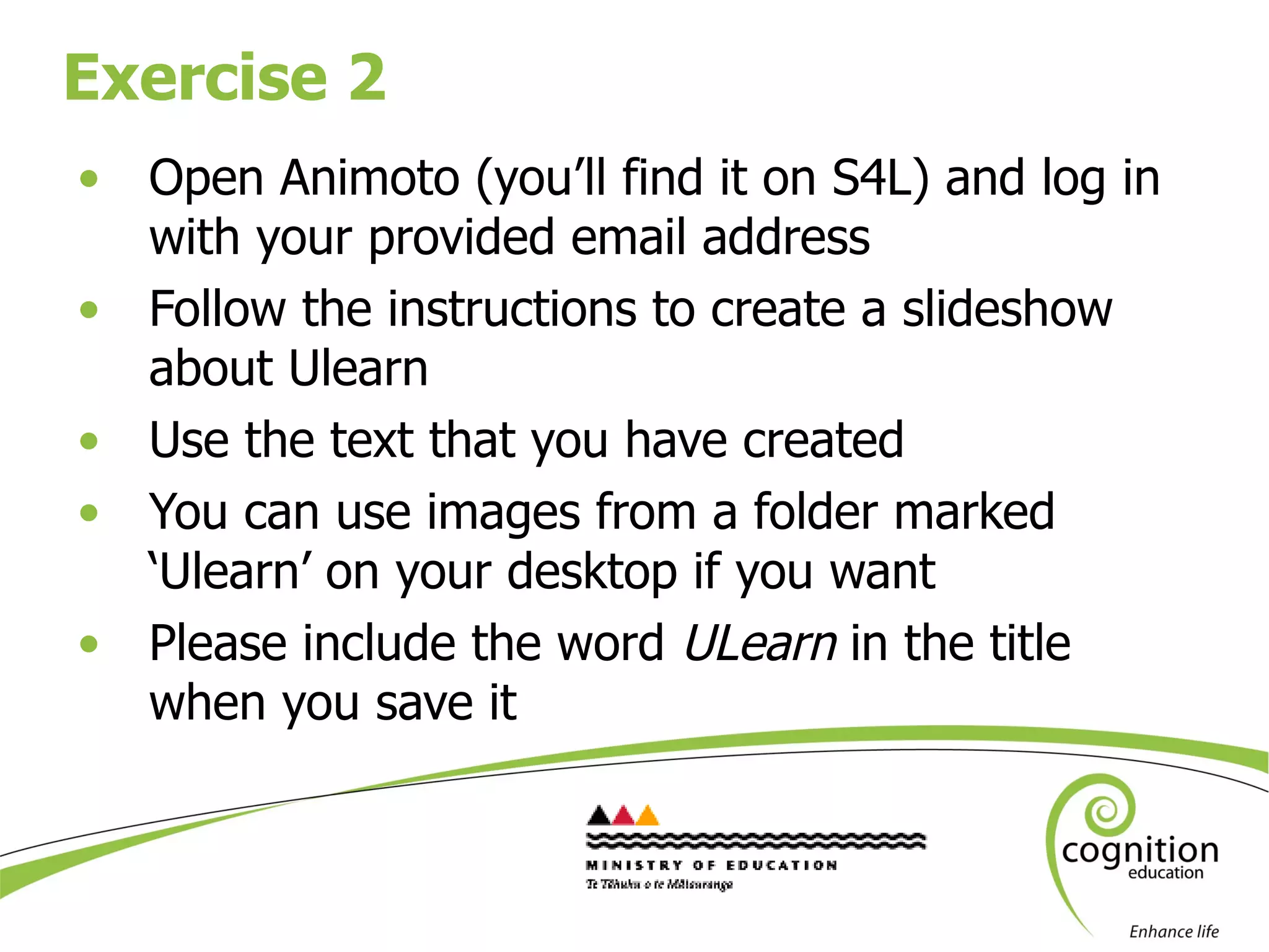 Exercise 2 Open Animoto (you’ll find it on S4L) and log in with your provided email address  Follow the instructions to create a slideshow about Ulearn Use the text that you have created You can use images from a folder marked ‘Ulearn’ on your desktop if you want Please include the word  ULearn  in the title when you save it 