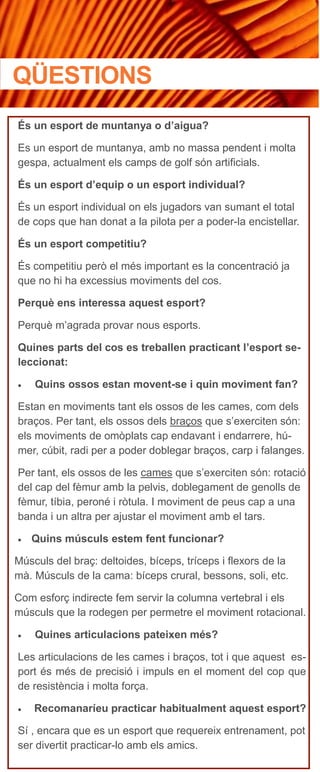 És un esport de muntanya o d’aigua?
Es un esport de muntanya, amb no massa pendent i molta
gespa, actualment els camps de golf són artificials.
És un esport d’equip o un esport individual?
És un esport individual on els jugadors van sumant el total
de cops que han donat a la pilota per a poder-la encistellar.
És un esport competitiu?
És competitiu però el més important es la concentració ja
que no hi ha excessius moviments del cos.
Perquè ens interessa aquest esport?
Perquè m’agrada provar nous esports.
Quines parts del cos es treballen practicant l’esport se-
leccionat:
 Quins ossos estan movent-se i quin moviment fan?
Estan en moviments tant els ossos de les cames, com dels
braços. Per tant, els ossos dels braços que s’exerciten són:
els moviments de omòplats cap endavant i endarrere, hú-
mer, cúbit, radi per a poder doblegar braços, carp i falanges.
Per tant, els ossos de les cames que s’exerciten són: rotació
del cap del fèmur amb la pelvis, doblegament de genolls de
fèmur, tíbia, peroné i ròtula. I moviment de peus cap a una
banda i un altra per ajustar el moviment amb el tars.
 Quins músculs estem fent funcionar?
Músculs del braç: deltoides, bíceps, tríceps i flexors de la
mà. Músculs de la cama: bíceps crural, bessons, soli, etc.
Com esforç indirecte fem servir la columna vertebral i els
músculs que la rodegen per permetre el moviment rotacional.
 Quines articulacions pateixen més?
Les articulacions de les cames i braços, tot i que aquest es-
port és més de precisió i impuls en el moment del cop que
de resistència i molta força.
 Recomanaríeu practicar habitualment aquest esport?
Sí , encara que es un esport que requereix entrenament, pot
ser divertit practicar-lo amb els amics.
QÜESTIONS
 