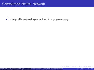 Convolution Neural Network
Biologically inspired approach on image processing.
SAJANRAJ T D, BEENA M V (Universities of Somewhere and Elsewhere)INDIAN SIGN LANGUAGE RECOGNITION USING REGION OF INTEREST CONVOLUTINov, 2018 8 / 39
 