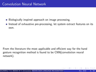 Convolution Neural Network
Biologically inspired approach on image processing.
Instead of exhaustive pre-processing, let system extract features on its
own.
From the literature the most applicable and eﬃcient way for the hand
gesture recognition method is found to be CNN(convolution neural
network).
SAJANRAJ T D, BEENA M V (Universities of Somewhere and Elsewhere)INDIAN SIGN LANGUAGE RECOGNITION USING REGION OF INTEREST CONVOLUTINov, 2018 8 / 39
 