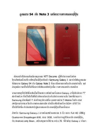 ลูกผสม S4 กับ Note 3 เตรียมวางขายนอกญีปุ่่ น

ย้อนกลับไปตอนต้นเดือนตุลาคม NTT Docomo ผูใ้ ห้บริการเครือข่าย
่
โทรศัพท์เคลื่อนทีรายใหญ่ในญี่ปุ่นเปิ ดตัว Samsung Galaxy J สมาร์ทโฟนลูกผสม
่
ทีเ่ กิดจาก Galaxy S4 กับ Galaxy Note 3 ซึงจะเปิ ดขายภายในประเทศเท่านัน แต่
้
่ี
ล่าสุดมีความเป็ นไปได้ทสมาร์ทโฟนจอยักษ์รุนนี้จะวางขายนอกประเทศด้วย
่
่ี
่
่ ั
จากสาเหตุททาให้เชือเช่นนันเป็ นเพราะรหัสตัวเครื่องของ Galaxy J ทีมีตวอักษร “T”
้
่
่
่่
ต่อท้ายด้วย ซึงเป็ นไปได้ทตวอักษรดังกล่าวกาลังบ่งบอกบางสิง โดยทีผานมาๆ
ี่ ั
Samsung มักเพิ่มตัว T ต่อท้ายอุปกรณ์ทจะออกขายผ่าน T-Mobile ในประเทศ
ี่
่
สหรัฐอเมริกาและในประเทศออสเตรเลีย ดังนันรหัสตัวเครือง SGH- 075T จึง
้
เป็ นไปได้ทจะกาลังเดินหน้าสูตลาดนอกประเทศญี่ปุ่นเป็ นครังแรก
ี่
่
้
สาหรับ Samsung Galaxy J มาพร้อมหน้าจอขนาด 5 นิ้ว แบบ Full HD มีซพียู
ี
Qualcomm Snapdragon 800, แรม 3GB, รองรับการดูทวของประเทศญี่ปุ่น,
ีี
่
รัน Android Jelly Bean, สนับสนุนการใช้งาน 4G LTE ทีสาคัญ Galaxy J ยังมา

 