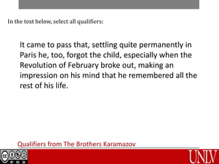 Qualifiers from The Brothers Karamazov
In the text below, select all qualifiers:
It came to pass that, settling quite permanently in
Paris he, too, forgot the child, especially when the
Revolution of February broke out, making an
impression on his mind that he remembered all the
rest of his life.
 