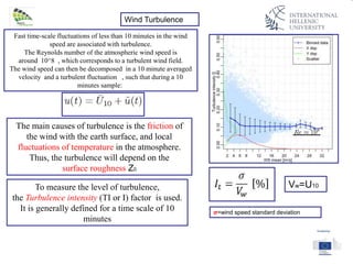 Wind Turbulence
Fast time-scale fluctuations of less than 10 minutes in the wind
speed are associated with turbulence.
The Reynolds number of the atmospheric wind speed is
around 10^8 , which corresponds to a turbulent wind field.
The wind speed can then be decomposed in a 10 minute averaged
velocity and a turbulent fluctuation , such that during a 10
minutes sample:
The main causes of turbulence is the friction of
the wind with the earth surface, and local
fluctuations of temperature in the atmosphere.
Thus, the turbulence will depend on the
surface roughness Z0
To measure the level of turbulence,
the Turbulence intensity (TI or I) factor is used.
It is generally defined for a time scale of 10
minutes
Vw=U10
σ=wind speed standard deviation
 