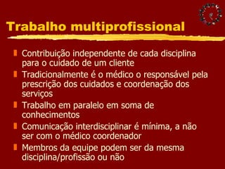 Trabalho multiprofissional Contribuição independente de cada disciplina para o cuidado de um cliente Tradicionalmente é o médico o responsável pela prescrição dos cuidados e coordenação dos serviços Trabalho em paralelo em soma de conhecimentos Comunicação interdisciplinar é mínima, a não ser com o médico coordenador Membros da equipe podem ser da mesma disciplina/profissão ou não 