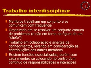 Trabalho interdisciplinar  Membros trabalham em conjunto e se comunicam com freqüência Organizado em se resolver um conjunto comum de problemas (e não em torno da figura de um “chefe”) Trabalho em colaboração e sinergia de conhecimentos, levando em consideração as contribuições dos outros membros Existem funções especializadas, porém com cada membro se colocando no centro dum contínuo de responsabilidades e interações 