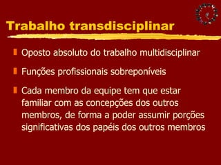 Trabalho transdisciplinar  Oposto absoluto do trabalho multidisciplinar Funções profissionais sobreponíveis Cada membro da equipe tem que estar familiar com as concepções dos outros membros, de forma a poder assumir porções significativas dos papéis dos outros membros 