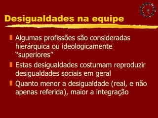 Desigualdades na equipe Algumas profissões são consideradas hierárquica ou ideologicamente “superiores” Estas desigualdades costumam reproduzir desigualdades sociais em geral Quanto menor a desigualdade (real, e não apenas referida), maior a integração 