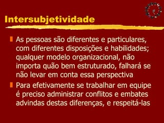 Intersubjetividade As pessoas são diferentes e particulares, com diferentes disposições e habilidades; qualquer modelo organizacional, não importa quão bem estruturado, falhará se não levar em conta essa perspectiva Para efetivamente se trabalhar em equipe é preciso administrar conflitos e embates advindas destas diferenças, e respeitá-las 