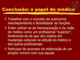 Conclusão: o papel do médico Trabalhar com o conceito de autonomia interdependente e flexibilidade de funções Evitar utilizar-se da hierarquização e da visão do médico como um profissional “superior”, lembrando-se de que isto implica em mudanças culturais na atitude do médico e dos outros profissionais Participar do processo de elaboração de um projeto comum com sua equipe 