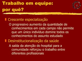Trabalho em equipe:  por quê? Crescente especialização O progressivo aumento da quantidade de conhecimentos em cada campo não permite que um único indivíduo domine todos os conhecimentos do assunto estudado Desinstitucionalização da saúde A saída da atenção do hospital para a comunidade reforçou o trabalho entre diferentes profissionais  