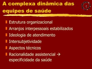 A complexa dinâmica das equipes de saúde Estrutura organizacional Arranjos interpessoais estabilizados Ideologia de atendimento Intersubjetividade Aspectos técnicos  Racionalidade assistencial    especificidade da saúde 