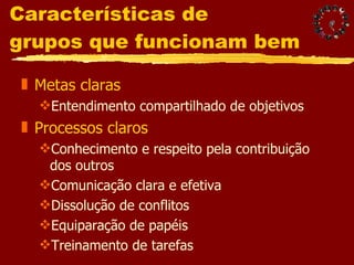 Características de  grupos que funcionam bem Metas claras Entendimento compartilhado de objetivos Processos claros Conhecimento e respeito pela contribuição dos outros Comunicação clara e efetiva Dissolução de conflitos Equiparação de papéis Treinamento de tarefas 