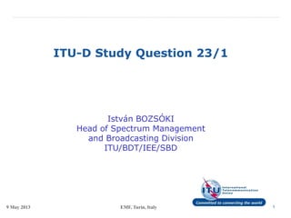 9 May 2013 EMF, Turin, Italy 1
ITU-D Study Question 23/1
István BOZSÓKI
Head of Spectrum Management
and Broadcasting Division
ITU/BDT/IEE/SBD
 