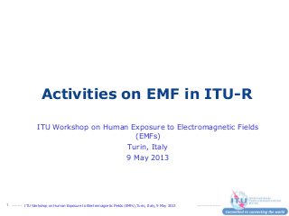 ITU Workshop on Human Exposure to Electromagnetic Fields (EMFs),Turin, Italy, 9 May 20131
Activities on EMF in ITU-R
ITU Workshop on Human Exposure to Electromagnetic Fields
(EMFs)
Turin, Italy
9 May 2013
 