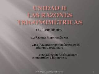 LA CLASE DE HOY:
2.2 Razones trigonométricas
2.2.1 Razones trigonométricas en el
triangulo rectángulo
2.2.3 Solución de situaciones
contextuales e hipotéticas
1Profr. Miguel Angel Sagrero Navarrete
 