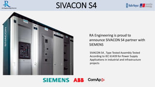 SIVACON S4.R.A Engineering (Pvt) Ltd
SIVACON S4 , Type Tested Assembly Tested
According to IEC 61439 for Power Supply
Applications in industrial and infrastructure
projects
RA Engineering is proud to
announce SIVACON S4 partner with
SIEMENS
 