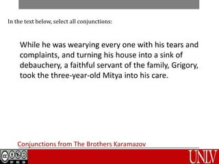 While he was wearying every one with his tears and
complaints, and turning his house into a sink of
debauchery, a faithful servant of the family, Grigory,
took the three-year-old Mitya into his care.
Conjunctions from The Brothers Karamazov
In the text below, select all conjunctions:
 