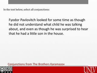 Conjunctions from The Brothers Karamazov
In the text below, select all conjunctions:
Fyodor Pavlovitch looked for some time as though
he did not understand what child he was talking
about, and even as though he was surprised to hear
that he had a little son in the house.
 