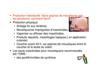 Protection individuelle :Sans piqûres de moustiques pas
de paludisme, comment faire?
Protection physique
• Grillage fin aux fenêtres;
• Moustiquaires imprégnées d’insecticides;
• Vaporiser ou diffuser des insecticides;
• Produits répulsifs, insectifuges topiques;( en application
cutanée)
• Coucher avant 23 h, car piqûres de moustiques entre le
coucher et la levée du soleil;
Les seuls insecticides pour moustiquaire recommandés
par l’OMS :
• des pyréthrinoïdes de synthèse
 