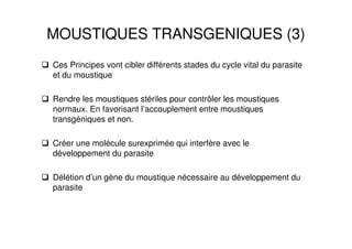 MOUSTIQUES TRANSGENIQUES (3)
Ces Principes vont cibler différents stades du cycle vital du parasite
et du moustique
Rendre les moustiques stériles pour contrôler les moustiques
normaux. En favorisant l’accouplement entre moustiques
transgéniques et non.
Créer une molécule surexprimée qui interfère avec le
développement du parasite
Délétion d’un gène du moustique nécessaire au développement du
parasite
 