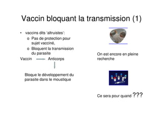 Vaccin bloquant la transmission (1)
• vaccins dits ‘altruistes‘:
o Pas de protection pour
sujet vacciné,
o Bloquent la transmission
du parasite
Vaccin Anticorps
Bloque le développement du
parasite dans le moustique
On est encore en pleine
recherche
Ce sera pour quand ???
 