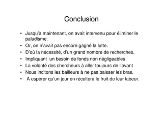 Conclusion
• Jusqu’à maintenant, on avait intervenu pour éliminer le
paludisme.
• Or, on n’avait pas encore gagné la lutte.
• D’où la nécessité, d’un grand nombre de recherches.
• Impliquant un besoin de fonds non négligeables
• La volonté des chercheurs à aller toujours de l’avant
• Nous incitons les bailleurs à ne pas baisser les bras.
• A espérer qu’un jour on récoltera le fruit de leur labeur.
 
