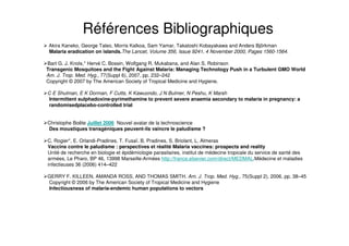 Akira Kaneko, George Taleo, Morris Kalkoa, Sam Yamar, Takatoshi Kobayakawa and Anders Björkman
Malaria eradication on islands.The Lancet, Volume 356, Issue 9241, 4 November 2000, Pages 1560-1564.
Bart G. J. Knols,* Hervé C. Bossin, Wolfgang R. Mukabana, and Alan S. Robinson
Transgenic Mosquitoes and the Fight Against Malaria: Managing Technology Push in a Turbulent GMO World
Am. J. Trop. Med. Hyg., 77(Suppl 6), 2007, pp. 232–242
Copyright © 2007 by The American Society of Tropical Medicine and Hygiene.
C E Shulman, E K Dorman, F Cutts, K Kawuondo, J N Bulmer, N Peshu, K Marsh
Intermittent sulphadoxine-pyrimethamine to prevent severe anaemia secondary to malaria in pregnancy: a
randomisedplacebo-controlled trial
Christophe Boëte Juillet 2006 Nouvel avatar de la technoscience
Des moustiques transgéniques peuvent-ils vaincre le paludisme ?
C. Rogier*, E. Orlandi-Pradines, T. Fusaï, B. Pradines, S. Briolant, L. Almeras
Vaccins contre le paludisme : perspectives et réalité Malaria vaccines: prospects and reality
Unité de recherche en biologie et épidémiologie parasitaires, institut de médecine tropicale du service de santé des
armées, Le Pharo, BP 46, 13998 Marseille-Armées http://france.elsevier.com/direct/MEDMAL.Médecine et maladies
infectieuses 36 (2006) 414–422
GERRY F. KILLEEN, AMANDA ROSS, AND THOMAS SMITH. Am. J. Trop. Med. Hyg., 75(Suppl 2), 2006, pp. 38–45
Copyright © 2006 by The American Society of Tropical Medicine and Hygiene
Infectiousness of malaria-endemic human populations to vectors
Références Bibliographiques
 