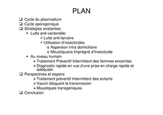 PLAN
Cycle du plasmodium
Cycle sporogonique
Stratégies existantes:
Lutte anti-vectorielle:
Lutte anti-larvaire
Utilisation d’insecticides
o Aspersion intra domiciliaire
o Moustiquaire Imprégné d’Insecticide
Au niveau humain
Traitement Préventif Intermittent des femmes enceintes
Diagnostic rapide en vue d’une prise en charge rapide et
adéquate
Perspectives et espoirs
Traitement préventif Intermittent des enfants
Vaccin bloquant la transmission
Moustiques transgéniques
Conclusion
 