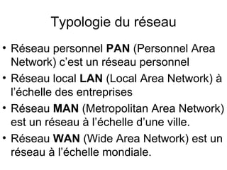 Typologie du réseau
• Réseau personnel PAN (Personnel Area
  Network) c’est un réseau personnel
• Réseau local LAN (Local Area Network) à
  l’échelle des entreprises
• Réseau MAN (Metropolitan Area Network)
  est un réseau à l’échelle d’une ville.
• Réseau WAN (Wide Area Network) est un
  réseau à l’échelle mondiale.
 
