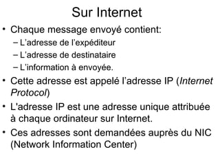 Sur Internet
• Chaque message envoyé contient:
  – L’adresse de l’expéditeur
  – L’adresse de destinataire
  – L’information à envoyée.
• Cette adresse est appelé l’adresse IP (Internet
  Protocol)
• L'adresse IP est une adresse unique attribuée
  à chaque ordinateur sur Internet.
• Ces adresses sont demandées auprès du NIC
  (Network Information Center)
 