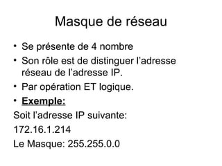 Masque de réseau
• Se présente de 4 nombre
• Son rôle est de distinguer l’adresse
  réseau de l’adresse IP.
• Par opération ET logique.
• Exemple:
Soit l’adresse IP suivante:
172.16.1.214
Le Masque: 255.255.0.0
 