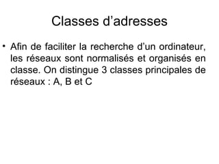 Classes d’adresses
• Afin de faciliter la recherche d’un ordinateur,
  les réseaux sont normalisés et organisés en
  classe. On distingue 3 classes principales de
  réseaux : A, B et C
 