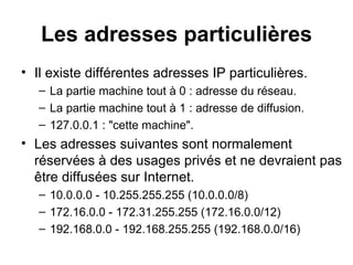 Les adresses particulières
• Il existe différentes adresses IP particulières.
   – La partie machine tout à 0 : adresse du réseau.
   – La partie machine tout à 1 : adresse de diffusion.
   – 127.0.0.1 : "cette machine".
• Les adresses suivantes sont normalement
  réservées à des usages privés et ne devraient pas
  être diffusées sur Internet.
   – 10.0.0.0 - 10.255.255.255 (10.0.0.0/8)
   – 172.16.0.0 - 172.31.255.255 (172.16.0.0/12)
   – 192.168.0.0 - 192.168.255.255 (192.168.0.0/16)
 