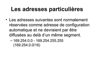 Les adresses particulières
• Les adresses suivantes sont normalement
  réservées comme adresse de configuration
  automatique et ne devraient par être
  diffusées au delà d’un même segment.
  – 169.254.0.0 - 169.254.255.255
    (169.254.0.0/16)
 