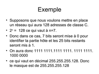 Exemple
• Supposons que nous voulons mettre en place
  un réseau qui aura 128 adresses de classe C.
• 2n = 128 ce qui vaut à n=7.
• Donc dans ce cas, 7 bits seront mise à 0 pour
  identifier la partie hôte et les 25 bits restants
  seront mis à 1.
• On aura donc 1111 1111.1111 1111. 1111 1111.
  1000 0000
• ce qui vaut en décimal 255.255.255.128. Donc
  le masque est de 255.255.255.128
 