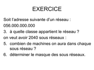 EXERCICE
Soit l’adresse suivante d’un réseau :
056.000.000.000
3. à quelle classe appartient le réseau ?
on veut avoir 2040 sous réseaux :
5. combien de machines on aura dans chaque
   sous réseau ?
6. déterminer le masque des sous réseaux.
 