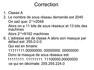Correction
1. Classe A
2. Le nombre de sous réseau demande est 2040
   On sait que: 211=2048
   Alors on a 11 bits de sous réseaux et 13 bits des
   machines
   Alors 213=8192 machines
6. L’adresse est de classe A alors son masque par
   défaut est: 255.0.0.0
   Qui est en binaire:
   11111111.00000000. 00000000. 00000000
   Donc le masque de sous réseaux est:
   11111111. 11111111. 11100000.00000000
    ce qui en décimale: 255.255.224.0
 