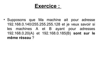 Exercice :

• Supposons que Ma machine ait pour adresse
  192.168.0.140/255.255.255.128 et je veux savoir si
  les machines A et B ayant pour adresses
  192.168.0.20(A) et 192.168.0.185(B) sont sur le
  même réseau ?
 