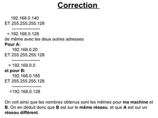 Correction
   192.168.0.140
ET 255.255.255.128
    -------------------
 = 192.168.0.128
de même avec les deux autres adresses
Pour A:
    192.168.0.20
ET 255.255.255.128
    -------------------
  = 192.168.0.0
et pour B:
    192.168.0.185
ET 255.255.255.128
    --------------------
   =192.168.0.128

On voit ainsi que les nombres obtenus sont les mêmes pour ma machine et
B. On en déduit donc que B est sur le même réseau, et que A est sur un
réseau différent.
 