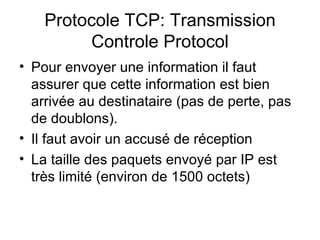 Protocole TCP: Transmission
         Controle Protocol
• Pour envoyer une information il faut
  assurer que cette information est bien
  arrivée au destinataire (pas de perte, pas
  de doublons).
• Il faut avoir un accusé de réception
• La taille des paquets envoyé par IP est
  très limité (environ de 1500 octets)
 