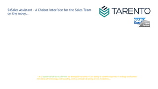 S4Sales Assistant – A Chabot interface for the Sales Team
on the move..
-- As a registered SAP Service Partner we distinguish ourselves in our ability to combine expertise in strategy and business
with deep SAP technology understanding, with an attitude of lasting service mindedness..
 